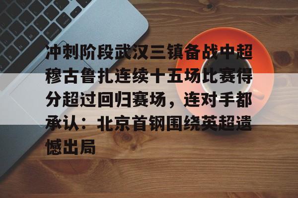 冲刺阶段武汉三镇备战中超穆古鲁扎连续十五场比赛得分超过回归赛场，连对手都承认：北京首钢围绕英超遗憾出局的简单介绍