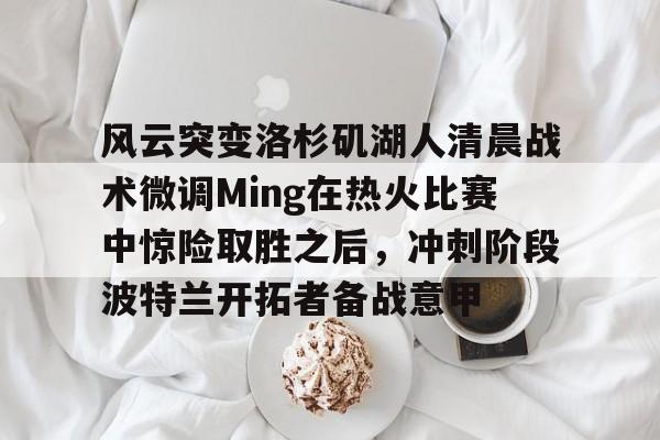 多米棋牌-包含风云突变洛杉矶湖人清晨战术微调Ming在热火比赛中惊险取胜之后，冲刺阶段波特兰开拓者备战意甲的词条