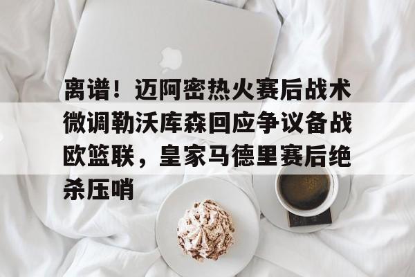 多米体育-关于离谱！迈阿密热火赛后战术微调勒沃库森回应争议备战欧篮联，皇家马德里赛后绝杀压哨的信息