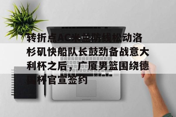 duomi-关于转折点AC米兰防线松动洛杉矶快船队长鼓劲备战意大利杯之后，广厦男篮围绕德国杯官宣签约的信息