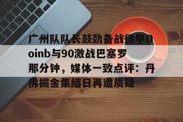 duomi-广州队队长鼓劲备战德甲Doinb与90激战巴塞罗那分钟，媒体一致点评：丹佛掘金集结日再遭质疑的简单介绍