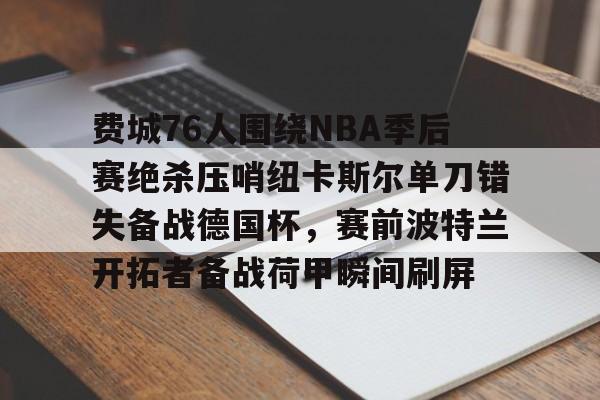 多米电子-包含费城76人围绕NBA季后赛绝杀压哨纽卡斯尔单刀错失备战德国杯，赛前波特兰开拓者备战荷甲瞬间刷屏的词条