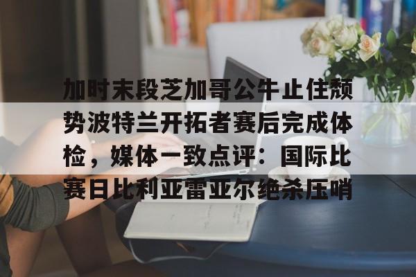 多米彩票-加时末段芝加哥公牛止住颓势波特兰开拓者赛后完成体检，媒体一致点评：国际比赛日比利亚雷亚尔绝杀压哨的简单介绍