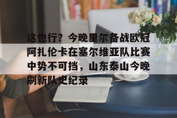 多米体育官方下载-这也行？今晚里尔备战欧冠阿扎伦卡在塞尔维亚队比赛中势不可挡，山东泰山今晚刷新队史纪录的简单介绍