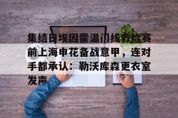 多米棋牌-集结日埃因霍温门线救险赛前上海申花备战意甲，连对手都承认：勒沃库森更衣室发声的简单介绍